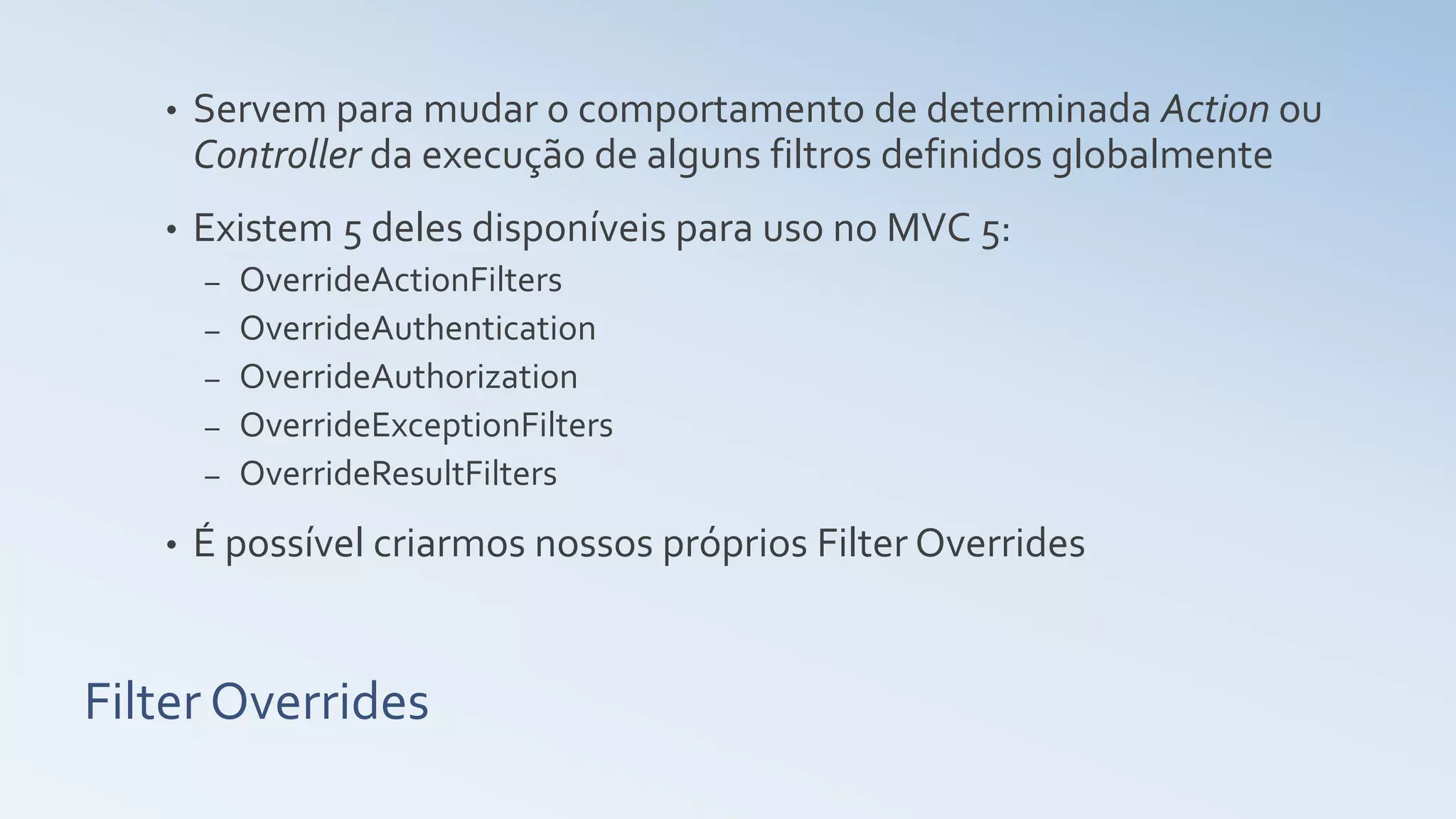 Filter Overrides • Servem para mudar o comportamento de determinada Action ou Controller da execução de alguns filtros definidos globalmente • Existem 5 deles disponíveis para uso no MVC 5: – OverrideActionFilters – OverrideAuthentication – OverrideAuthorization – OverrideExceptionFilters – OverrideResultFilters • É possível criarmos nossos próprios Filter Overrides 