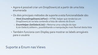 Suporte a Enum nasViews
• Agora é possível criar um DropDownList a partir de uma lista
enumerada
• Os dois principais métodos de suporte a esta funcionalidade são:
– Html.EnumDropDownListFor() = HTML helper que renderiza um
DropDownList na tela contendo a lista de valores do Enum
– EnumHelper.GetSelectList() = Retorna uma coleção do tipo
IList<SelectListItem>, possibilitando a manipulação mais flexível desta lista
• Também funciona com Display para mostrar os labels amigáveis
para o usuário
 