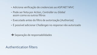 Authentication filters
• Adiciona verificação de credenciais ao ASP.NET MVC
• Pode ser feita por Action, Controller ou Global
assim como os outros filtros
• Executado antes do filtro de autorização [Authorize]
• É possível adicionar Challenges no response não autorizado
 Separação de responsabilidades
 