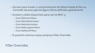 Filter Overrides
• Servem para mudar o comportamento de determinada Action ou
Controller da execução de alguns filtros definidos globalmente
• Existem 5 deles disponíveis para uso no MVC 5:
– OverrideActionFilters
– OverrideAuthentication
– OverrideAuthorization
– OverrideExceptionFilters
– OverrideResultFilters
• É possível criarmos nossos próprios Filter Overrides
 