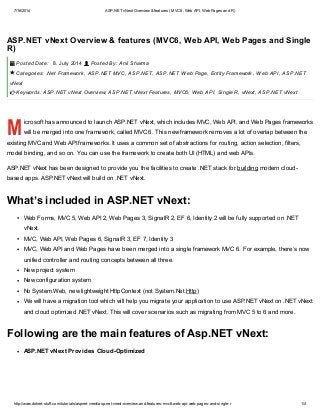 7/16/2014 ASP.NET vNext Overview & features (MVC6, Web API, Web Pages and R)
http://www.dotnet-stuff.com/tutorials/aspnet-vnext/asp-net-vnext-overview-and-features-mvc6-web-api-web-pages-and-single-r 1/4
M
ASP.NET vNext Overview & features (MVC6, Web API, Web Pages and Single
R)
Posted Date: 8. July 2014 Posted By: Anil Sharma
Categories: .Net Framework, ASP.NET MVC, ASP.NET, ASP.NET Web Page, Entity Framework, Web API, ASP.NET
vNext
Keywords: ASP.NET vNext Overview, ASP.NET vNext Features, MVC6, Web API, Single R, vNext, ASP.NET vNext
icrosoft has announced to launch ASP.NET vNext, which includes MVC, Web API, and Web Pages frameworks
will be merged into one framework, called MVC 6. This new framework removes a lot of overlap between the
existing MVC and Web API frameworks. It uses a common set of abstractions for routing, action selection, filters,
model binding, and so on. You can use the framework to create both UI (HTML) and web APIs.
ASP.NET vNext has been designed to provide you the facilities to create .NET stack for building modern cloud-
based apps. ASP.NET vNext will build on .NET vNext.
What’s included in ASP.NET vNext:
Web Forms, MVC 5, Web API 2, Web Pages 3, SignalR 2, EF 6, Identity 2 will be fully supported on .NET
vNext.
MVC, Web API, Web Pages 6, SignalR 3, EF 7, Identity 3
MVC, Web API and Web Pages have been merged into a single framework MVC 6. For example, there’s now
unified controller and routing concepts between all three.
New project system
New configuration system
No System.Web, new lightweight HttpContext (not System.Net.Http)
We will have a migration tool which will help you migrate your application to use ASP.NET vNext on .NET vNext
and cloud optimized .NET vNext. This will cover scenarios such as migrating from MVC 5 to 6 and more.
Following are the main features of Asp.NET vNext:
ASP.NET vNext Provides Cloud-Optimized
 


 