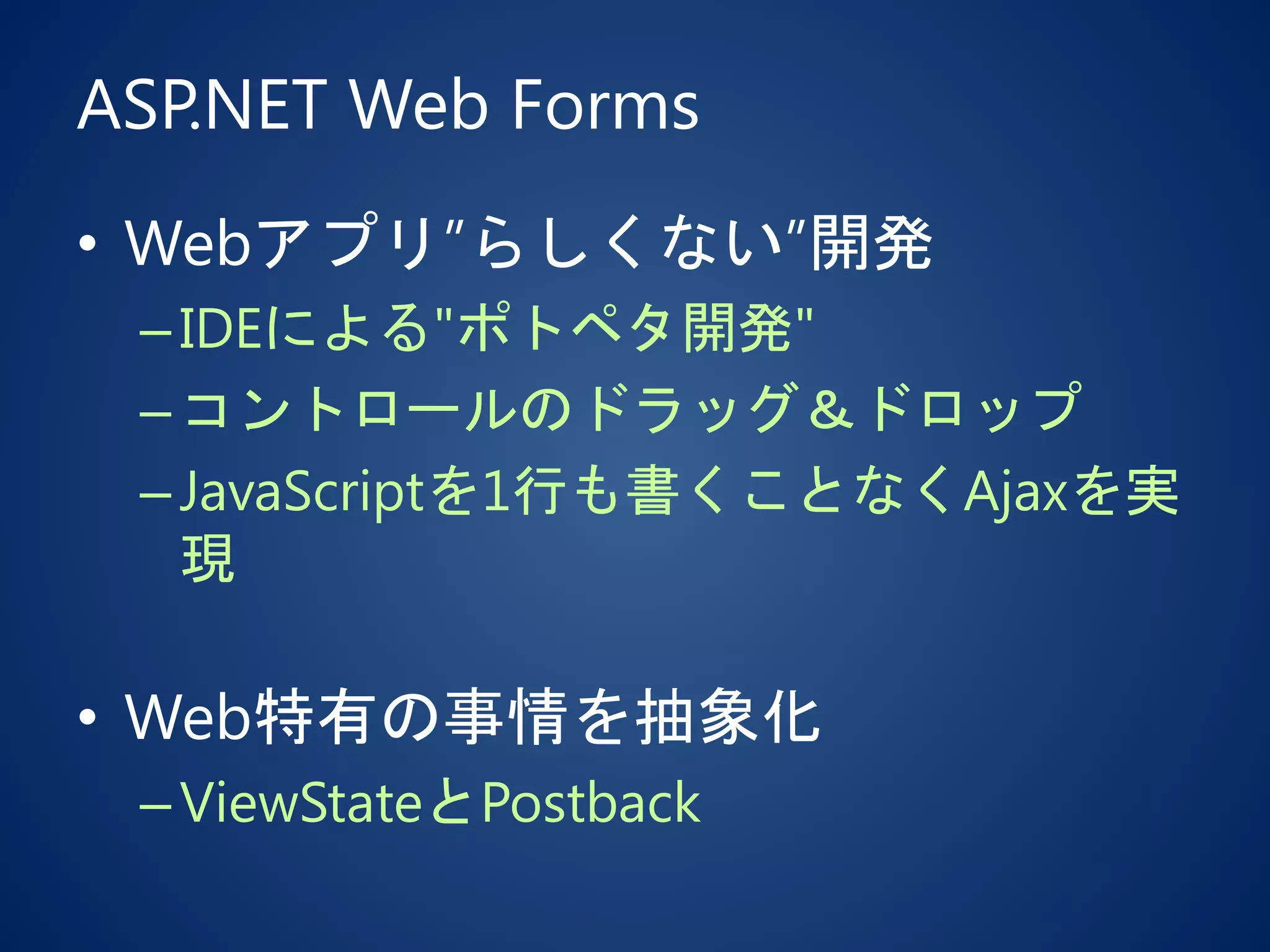 ASP.NET Web Forms
• Webアプリ”らしくない”開発
–IDEによる"ポトペタ開発"
–コントロールのドラッグ＆ドロップ
–JavaScriptを1行も書くことなくAjaxを実
現
• Web特有の事情を抽象化
–ViewStateとPostback
 