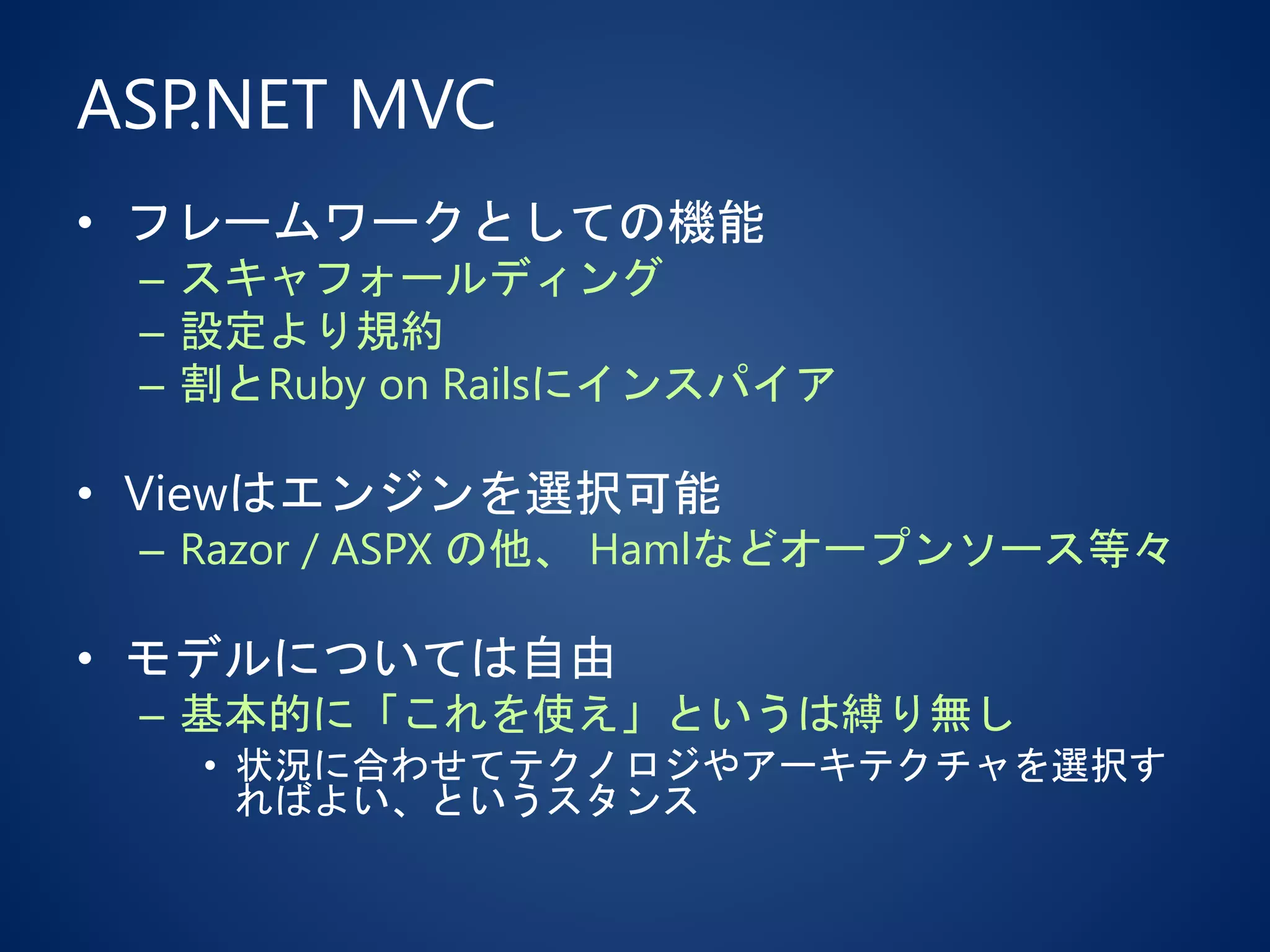 ASP.NET MVC
• フレームワークとしての機能
– スキャフォールディング
– 設定より規約
– 割とRuby on Railsにインスパイア
• Viewはエンジンを選択可能
– Razor / ASPX の他、 Hamlなどオープンソース等々
• モデルについては自由
– 基本的に「これを使え」というは縛り無し
• 状況に合わせてテクノロジやアーキテクチャを選択す
ればよい、というスタンス
 
