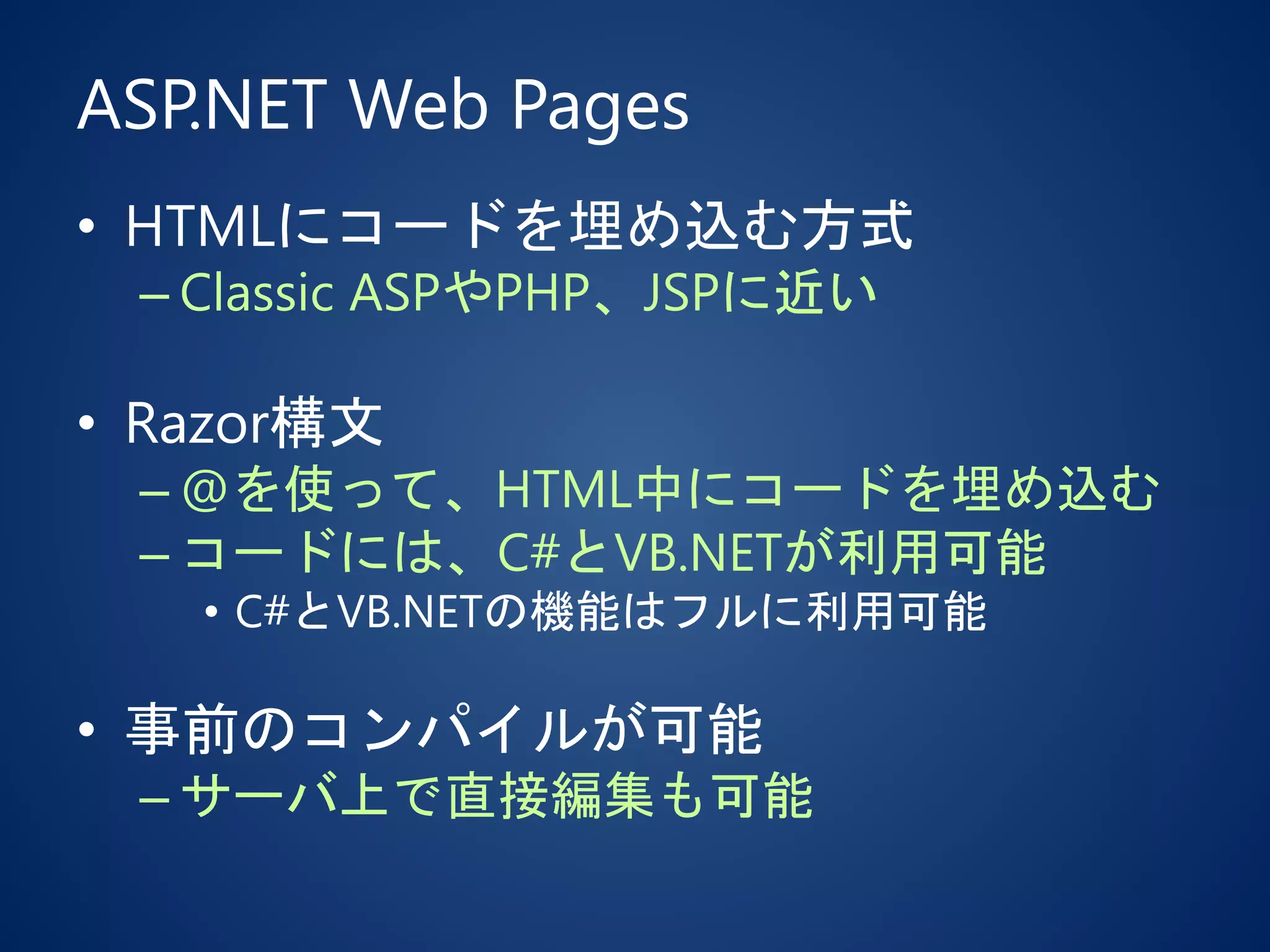ASP.NET Web Pages
• HTMLにコードを埋め込む方式
– Classic ASPやPHP、JSPに近い
• Razor構文
– @を使って、HTML中にコードを埋め込む
– コードには、C#とVB.NETが利用可能
• C#とVB.NETの機能はフルに利用可能
• 事前のコンパイルが可能
– サーバ上で直接編集も可能
 