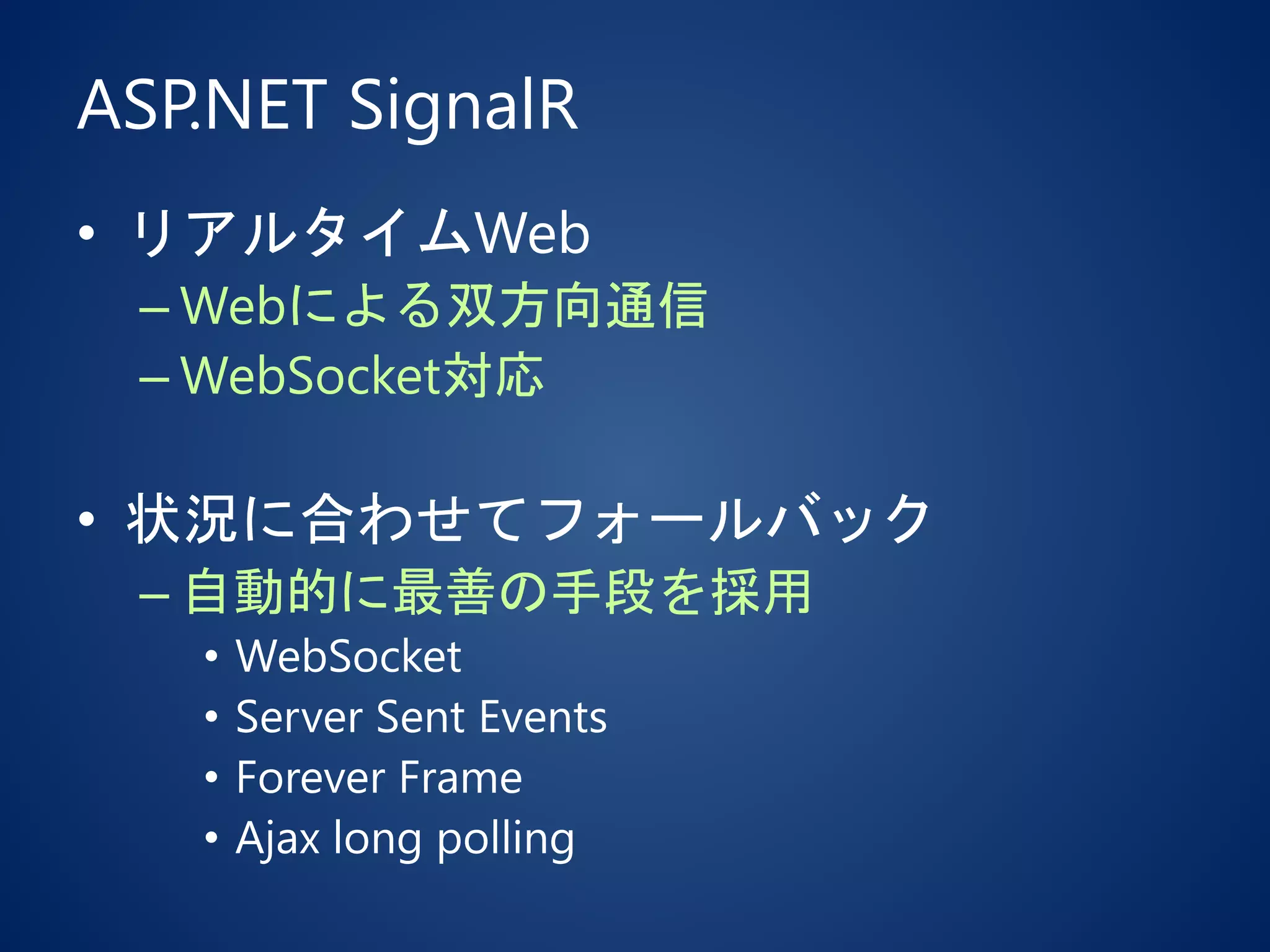 ASP.NET SignalR
• リアルタイムWeb
– Webによる双方向通信
– WebSocket対応
• 状況に合わせてフォールバック
– 自動的に最善の手段を採用
• WebSocket
• Server Sent Events
• Forever Frame
• Ajax long polling
 