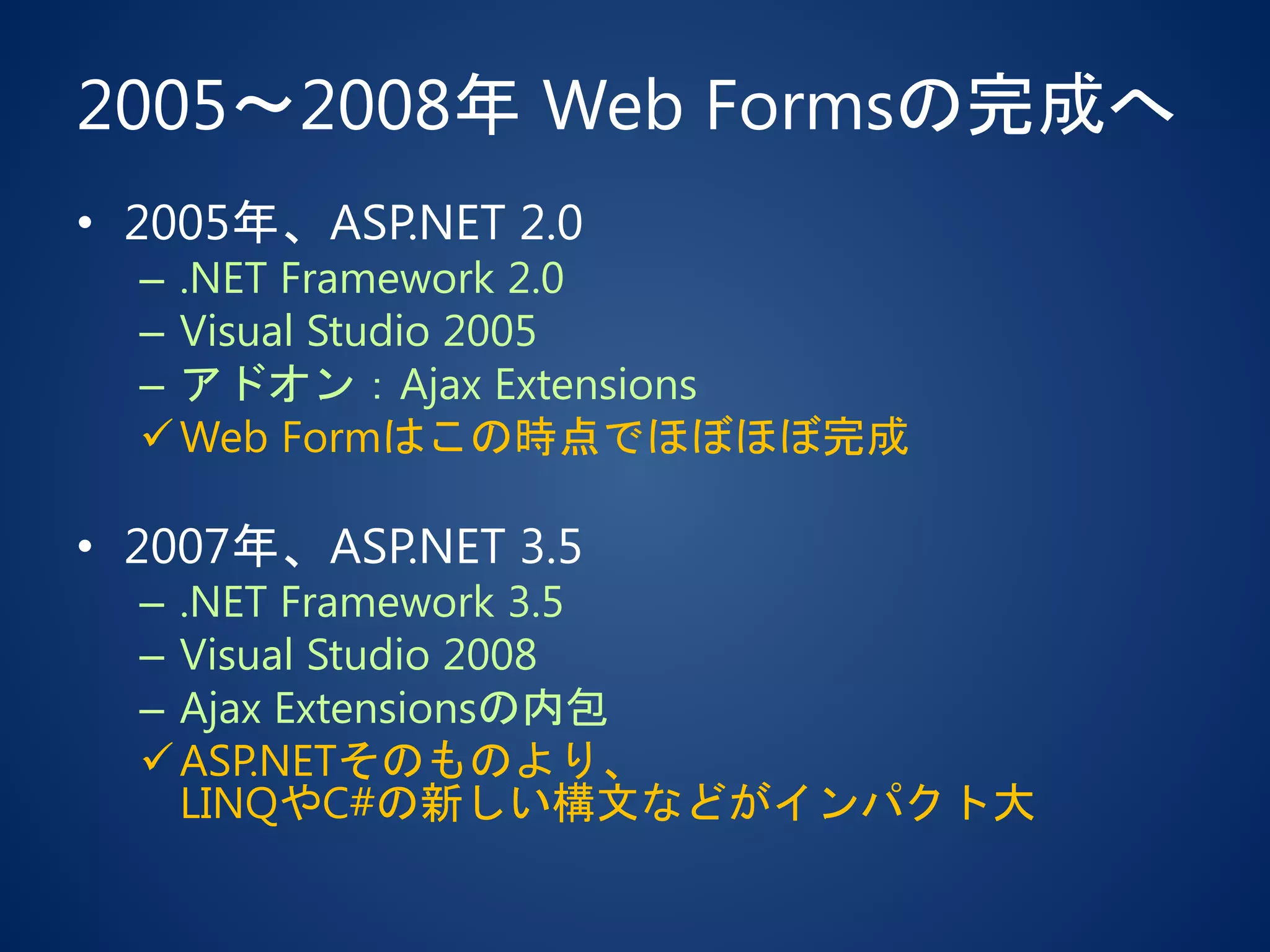 2005～2008年 Web Formsの完成へ
• 2005年、ASP.NET 2.0
– .NET Framework 2.0
– Visual Studio 2005
– アドオン：Ajax Extensions
Web Formはこの時点でほぼほぼ完成
• 2007年、ASP.NET 3.5
– .NET Framework 3.5
– Visual Studio 2008
– Ajax Extensionsの内包
ASP.NETそのものより、
LINQやC#の新しい構文などがインパクト大
 