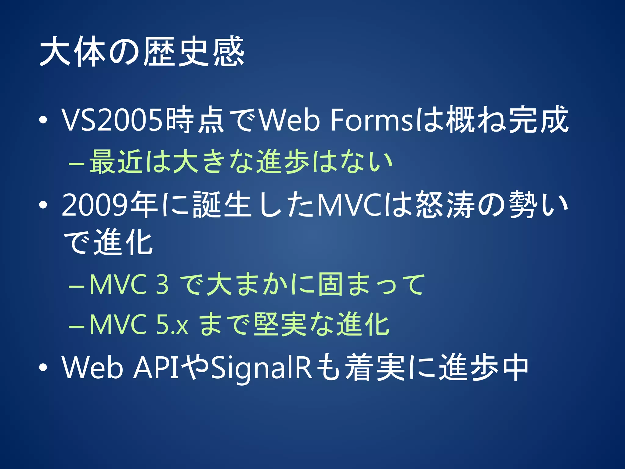 大体の歴史感
• VS2005時点でWeb Formsは概ね完成
–最近は大きな進歩はない
• 2009年に誕生したMVCは怒涛の勢い
で進化
–MVC 3 で大まかに固まって
–MVC 5.x まで堅実な進化
• Web APIやSignalRも着実に進歩中
 