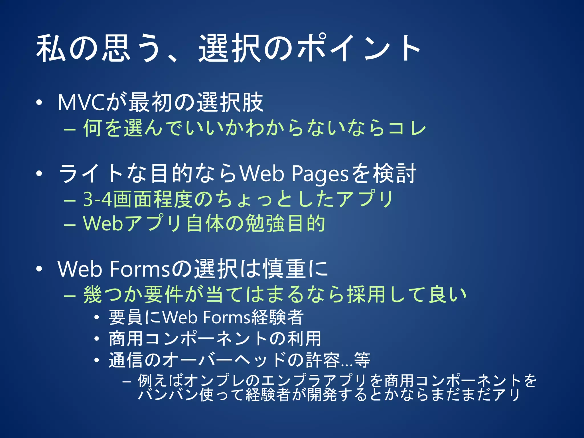 私の思う、選択のポイント
• MVCが最初の選択肢
– 何を選んでいいかわからないならコレ
• ライトな目的ならWeb Pagesを検討
– 3-4画面程度のちょっとしたアプリ
– Webアプリ自体の勉強目的
• Web Formsの選択は慎重に
– 幾つか要件が当てはまるなら採用して良い
• 要員にWeb Forms経験者
• 商用コンポーネントの利用
• 通信のオーバーヘッドの許容…等
– 例えばオンプレのエンプラアプリを商用コンポーネントを
バンバン使って経験者が開発するとかならまだまだアリ
 