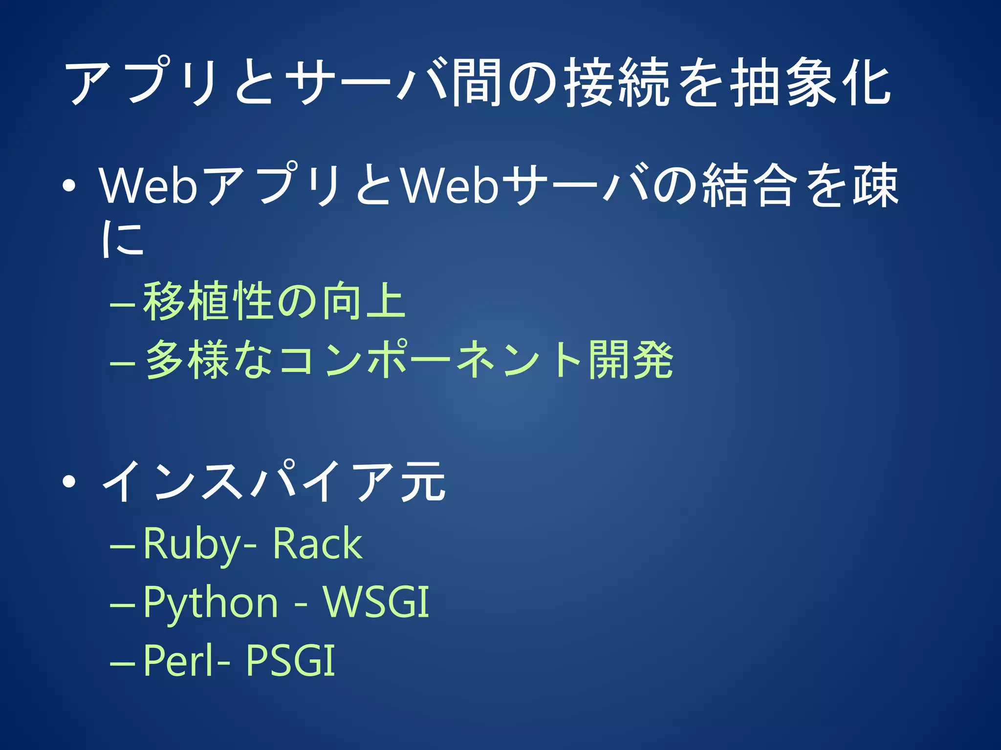アプリとサーバ間の接続を抽象化
• WebアプリとWebサーバの結合を疎
に
–移植性の向上
–多様なコンポーネント開発
• インスパイア元
–Ruby- Rack
–Python - WSGI
–Perl- PSGI
 