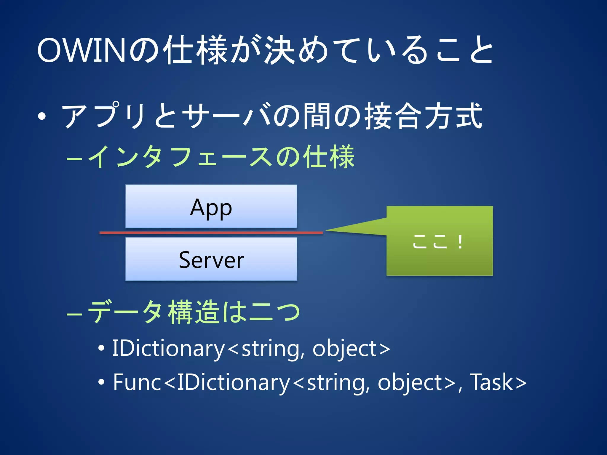 OWINの仕様が決めていること
• アプリとサーバの間の接合方式
–インタフェースの仕様
–データ構造は二つ
• IDictionary<string, object>
• Func<IDictionary<string, object>, Task>
App
Server
ここ！
 