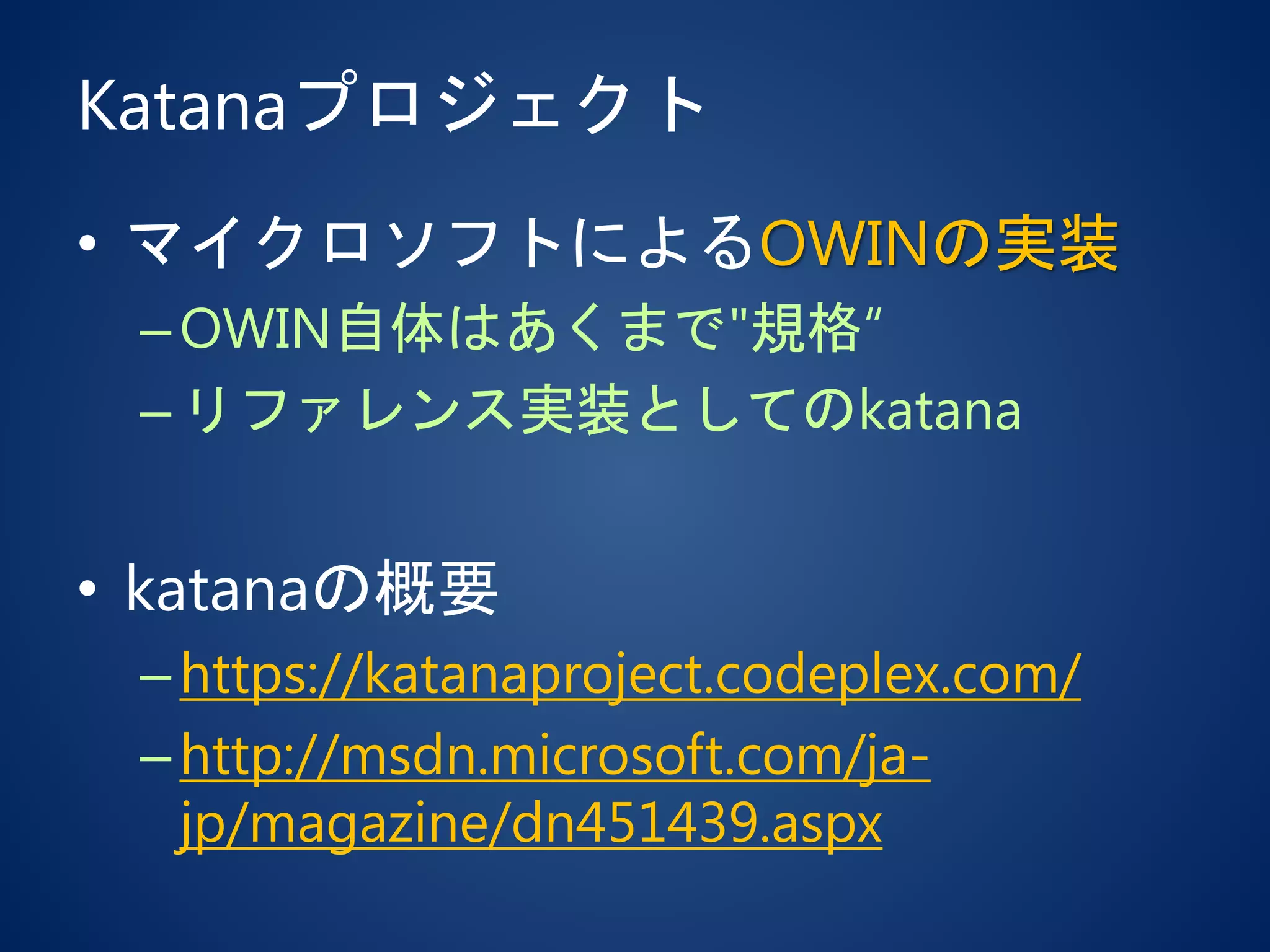 Katanaプロジェクト
• マイクロソフトによるOWINの実装
–OWIN自体はあくまで"規格“
–リファレンス実装としてのkatana
• katanaの概要
–https://katanaproject.codeplex.com/
–http://msdn.microsoft.com/ja-
jp/magazine/dn451439.aspx
 