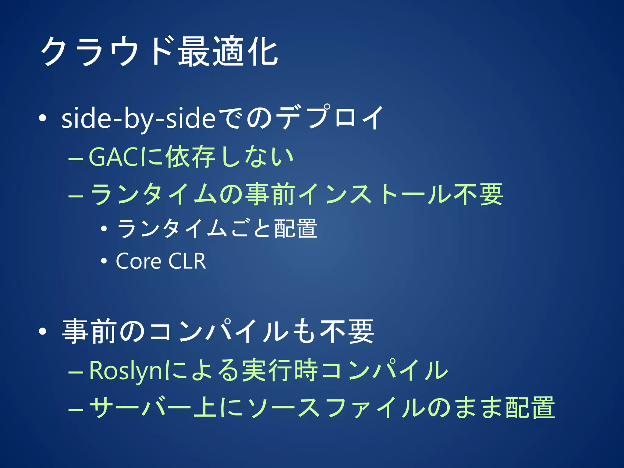 クラウド最適化
• side-by-sideでのデプロイ
– GACに依存しない
– ランタイムの事前インストール不要
• ランタイムごと配置
• Core CLR
• 事前のコンパイルも不要
– Roslynによる実行時コンパイル
– サーバー上にソースファイルのまま配置
 