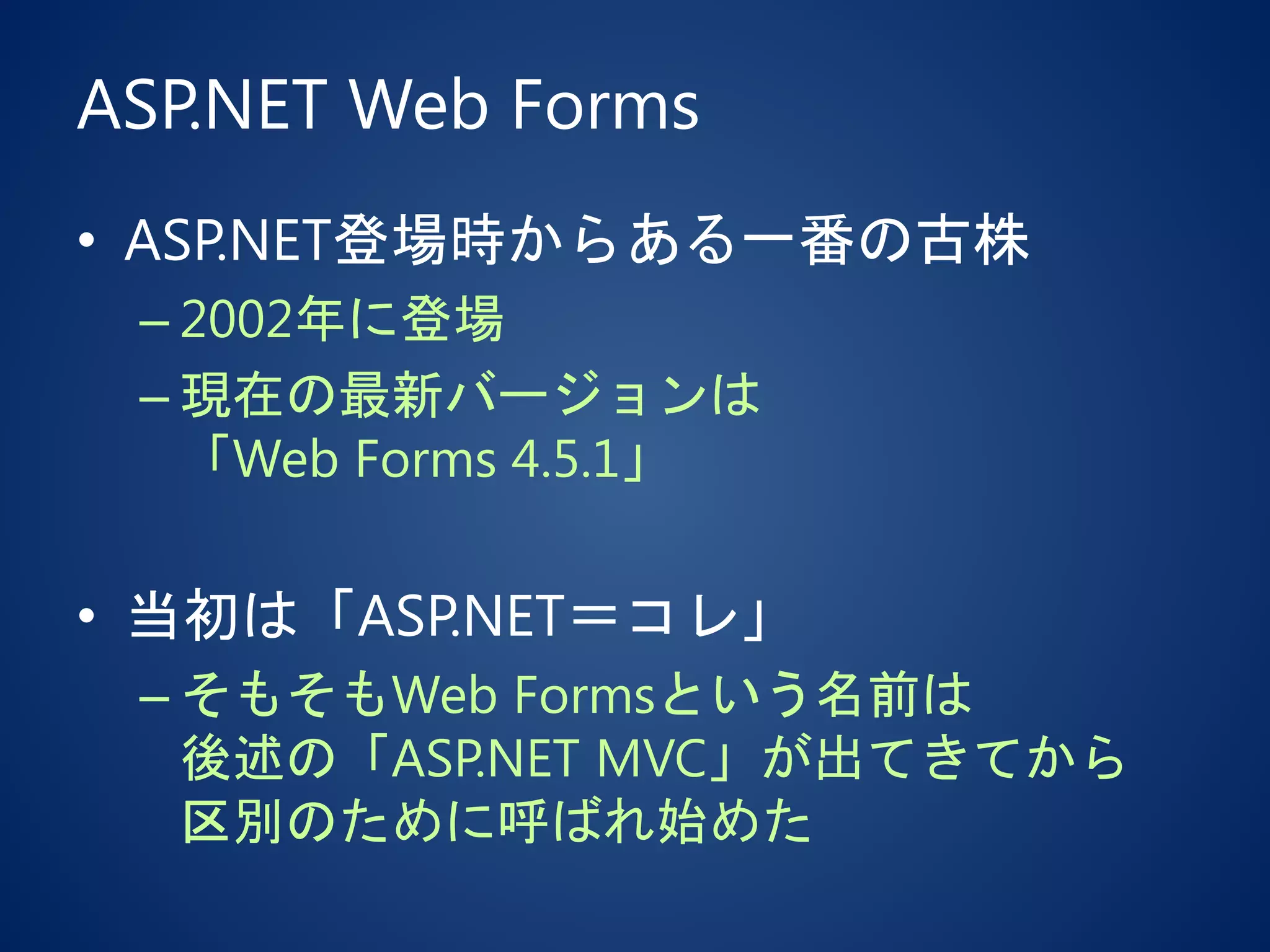 ASP.NET Web Forms
• ASP.NET登場時からある一番の古株
– 2002年に登場
– 現在の最新バージョンは
「Web Forms 4.5.1」
• 当初は「ASP.NET＝コレ」
– そもそもWeb Formsという名前は
後述の「ASP.NET MVC」が出てきてから
区別のために呼ばれ始めた
 