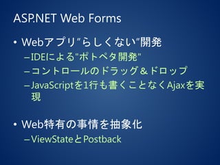 ASP.NET Web Forms
• Webアプリ”らしくない”開発
–IDEによる"ポトペタ開発"
–コントロールのドラッグ＆ドロップ
–JavaScriptを1行も書くことなくAjaxを実
現
• Web特有の事情を抽象化
–ViewStateとPostback
 