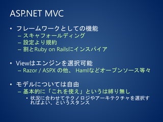 ASP.NET MVC
• フレームワークとしての機能
– スキャフォールディング
– 設定より規約
– 割とRuby on Railsにインスパイア
• Viewはエンジンを選択可能
– Razor / ASPX の他、 Hamlなどオープンソース等々
• モデルについては自由
– 基本的に「これを使え」というは縛り無し
• 状況に合わせてテクノロジやアーキテクチャを選択す
ればよい、というスタンス
 