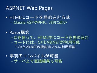 ASP.NET Web Pages
• HTMLにコードを埋め込む方式
– Classic ASPやPHP、JSPに近い
• Razor構文
– @を使って、HTML中にコードを埋め込む
– コードには、C#とVB.NETが利用可能
• C#とVB.NETの機能はフルに利用可能
• 事前のコンパイルが可能
– サーバ上で直接編集も可能
 