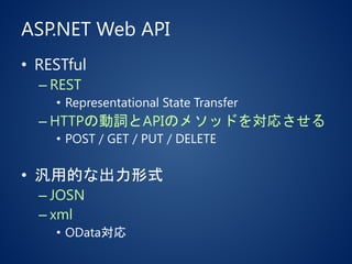 ASP.NET Web API
• RESTful
– REST
• Representational State Transfer
– HTTPの動詞とAPIのメソッドを対応させる
• POST / GET / PUT / DELETE
• 汎用的な出力形式
– JOSN
– xml
• OData対応
 