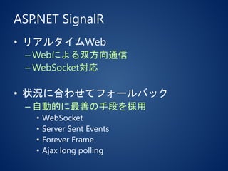 ASP.NET SignalR
• リアルタイムWeb
– Webによる双方向通信
– WebSocket対応
• 状況に合わせてフォールバック
– 自動的に最善の手段を採用
• WebSocket
• Server Sent Events
• Forever Frame
• Ajax long polling
 
