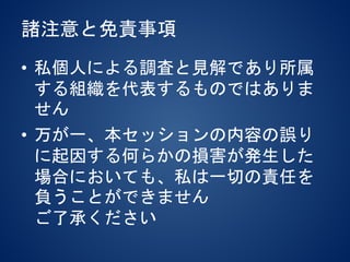 諸注意と免責事項
• 私個人による調査と見解であり所属
する組織を代表するものではありま
せん
• 万が一、本セッションの内容の誤り
に起因する何らかの損害が発生した
場合においても、私は一切の責任を
負うことができません
ご了承ください
 