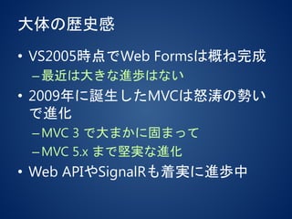大体の歴史感
• VS2005時点でWeb Formsは概ね完成
–最近は大きな進歩はない
• 2009年に誕生したMVCは怒涛の勢い
で進化
–MVC 3 で大まかに固まって
–MVC 5.x まで堅実な進化
• Web APIやSignalRも着実に進歩中
 