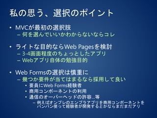 私の思う、選択のポイント
• MVCが最初の選択肢
– 何を選んでいいかわからないならコレ
• ライトな目的ならWeb Pagesを検討
– 3-4画面程度のちょっとしたアプリ
– Webアプリ自体の勉強目的
• Web Formsの選択は慎重に
– 幾つか要件が当てはまるなら採用して良い
• 要員にWeb Forms経験者
• 商用コンポーネントの利用
• 通信のオーバーヘッドの許容…等
– 例えばオンプレのエンプラアプリを商用コンポーネントを
バンバン使って経験者が開発するとかならまだまだアリ
 