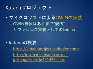 Katanaプロジェクト
• マイクロソフトによるOWINの実装
–OWIN自体はあくまで"規格“
–リファレンス実装としてのkatana
• katanaの概要
–https://katanaproject.codeplex.com/
–http://msdn.microsoft.com/ja-
jp/magazine/dn451439.aspx
 