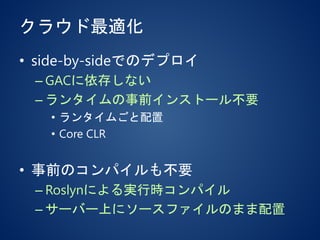クラウド最適化
• side-by-sideでのデプロイ
– GACに依存しない
– ランタイムの事前インストール不要
• ランタイムごと配置
• Core CLR
• 事前のコンパイルも不要
– Roslynによる実行時コンパイル
– サーバー上にソースファイルのまま配置
 
