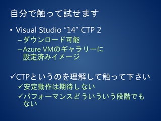 自分で触って試せます
• Visual Studio “14” CTP 2
–ダウンロード可能
–Azure VMのギャラリーに
設定済みイメージ
CTPというのを理解して触って下さい
安定動作は期待しない
パフォーマンスどういういう段階でも
ない
 