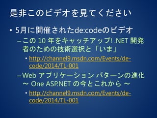 是非このビデオを見てください
• 5月に開催されたde:codeのビデオ
–この 10 年をキャッチアップ! .NET 開発
者のための技術選択と「いま」
• http://channel9.msdn.com/Events/de-
code/2014/TL-001
–Web アプリケーション パターンの進化
～ One ASP.NET の今とこれから ～
• http://channel9.msdn.com/Events/de-
code/2014/TL-001
 