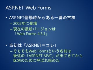 ASP.NET Web Forms
• ASP.NET登場時からある一番の古株
– 2002年に登場
– 現在の最新バージョンは
「Web Forms 4.5.1」
• 当初は「ASP.NET＝コレ」
– そもそもWeb Formsという名前は
後述の「ASP.NET MVC」が出てきてから
区別のために呼ばれ始めた
 