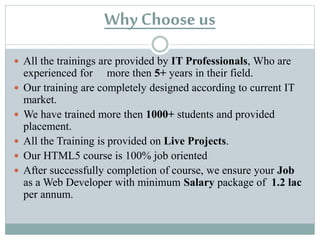 Why Choose us 
All the trainings are provided by IT Professionals, Who are 
experienced for more then 5+ years in their field. 
Our training are completely designed according to current IT 
market. 
We have trained more then 1000+ students and provided 
placement. 
All the Training is provided on Live Projects. 
Our ASP.NET course is 100% job oriented 
After successfully completion of course, we ensure your Job 
as a Web Developer with minimum Salary package of 1.2 lac 
per annum. 
 
