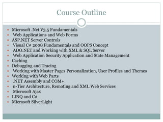 Course Outline 
Microsoft .Net V3.5 Fundamentals 
Web Applications and Web Forms 
ASP.NET Server Controls 
Visual C# 2008 Fundamentals and OOPS Concept 
ADO.NET and Working with XML & SQL Server 
Web Application Security Application and State Management 
Caching 
Debugging and Tracing 
Working with Master Pages Personalization, User Profiles and Themes 
Working with Web Parts 
.NET Assembly and COM+ 
n-Tier Architecture, Remoting and XML Web Services 
Microsoft Ajax 
LINQ and C# 
Microsoft SilverLight 
 