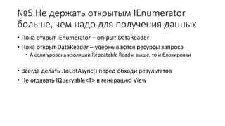 №5 Не держать открытым IEnumerator 
больше, чем надо для получения данных 
• Пока открыт IEnumerator – открыт DataReader 
• Пока открыт DataReader – удерживаются ресурсы запроса 
• А если уровень изоляции Repeatable Read и выше, то и блокировки 
• Всегда делать .ToListAsync() перед обходи результатов 
• Не отдавать IQueryable<T> в генерацию View 
 