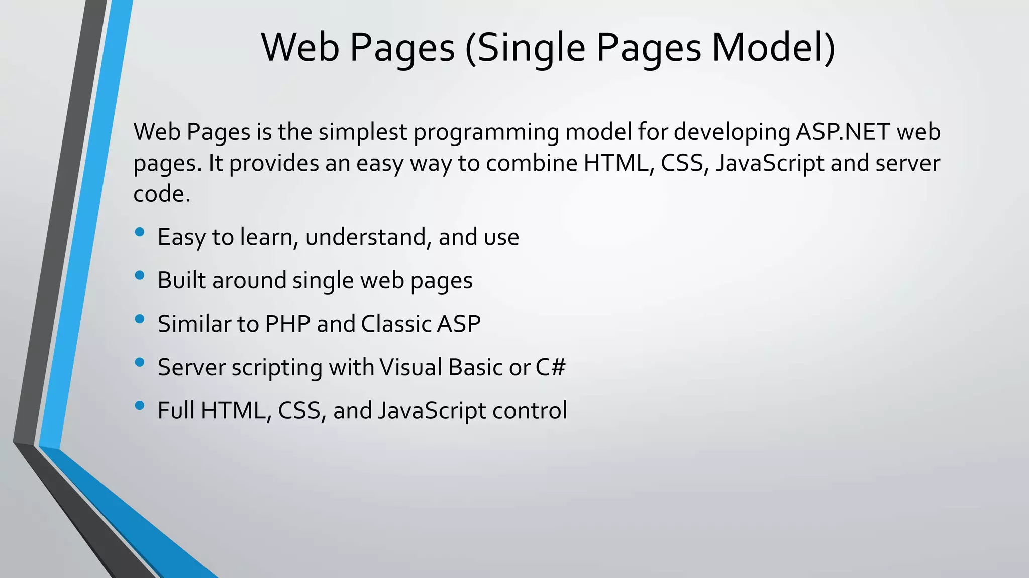 Web Pages (Single Pages Model) 
Web Pages is the simplest programming model for developing ASP.NET web 
pages. It provides an easy way to combine HTML, CSS, JavaScript and server 
code. 
• Easy to learn, understand, and use 
• Built around single web pages 
• Similar to PHP and Classic ASP 
• Server scripting with Visual Basic or C# 
• Full HTML, CSS, and JavaScript control 
 