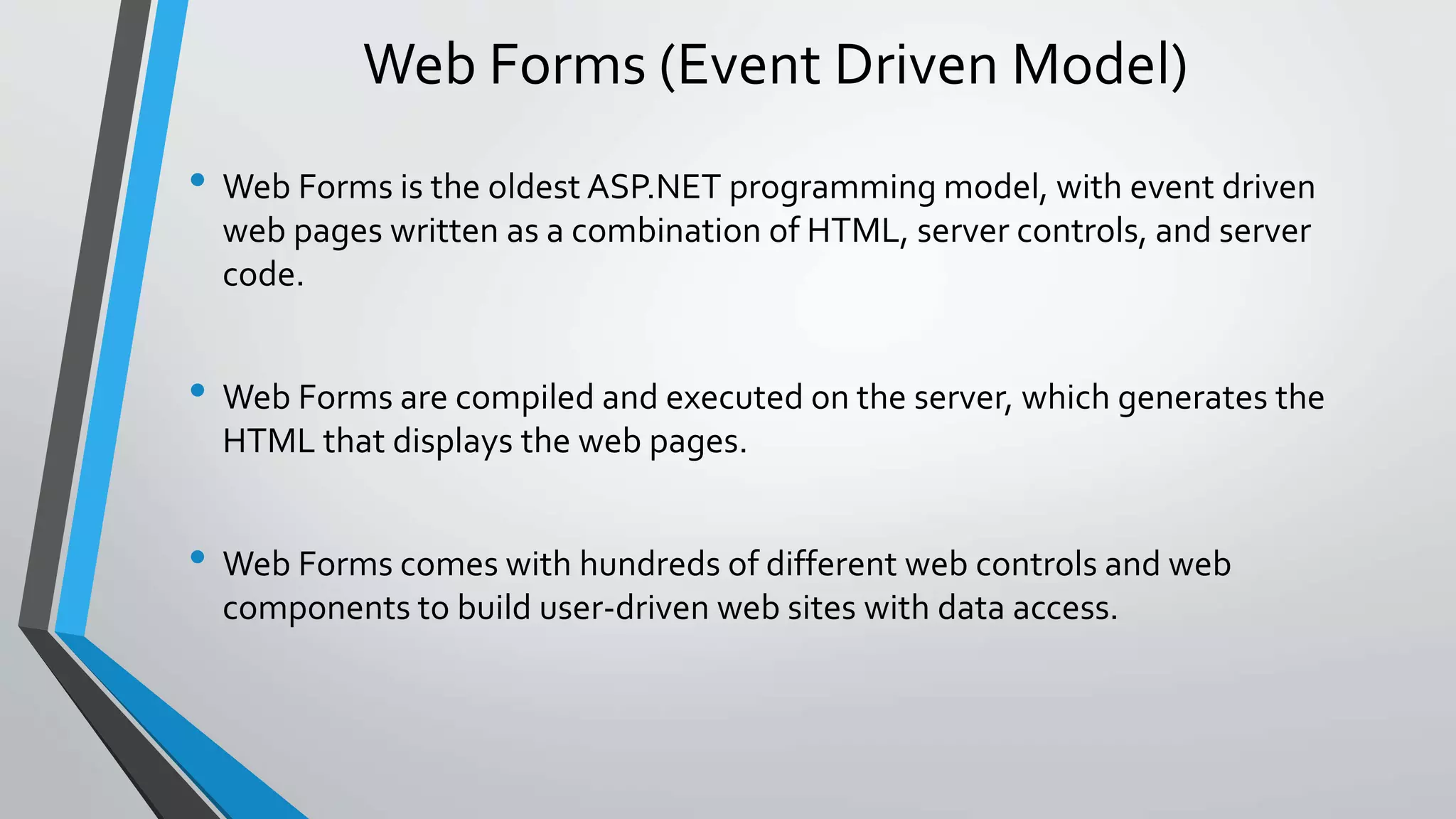 Web Forms (Event Driven Model) 
• Web Forms is the oldest ASP.NET programming model, with event driven 
web pages written as a combination of HTML, server controls, and server 
code. 
• Web Forms are compiled and executed on the server, which generates the 
HTML that displays the web pages. 
• Web Forms comes with hundreds of different web controls and web 
components to build user-driven web sites with data access. 
 