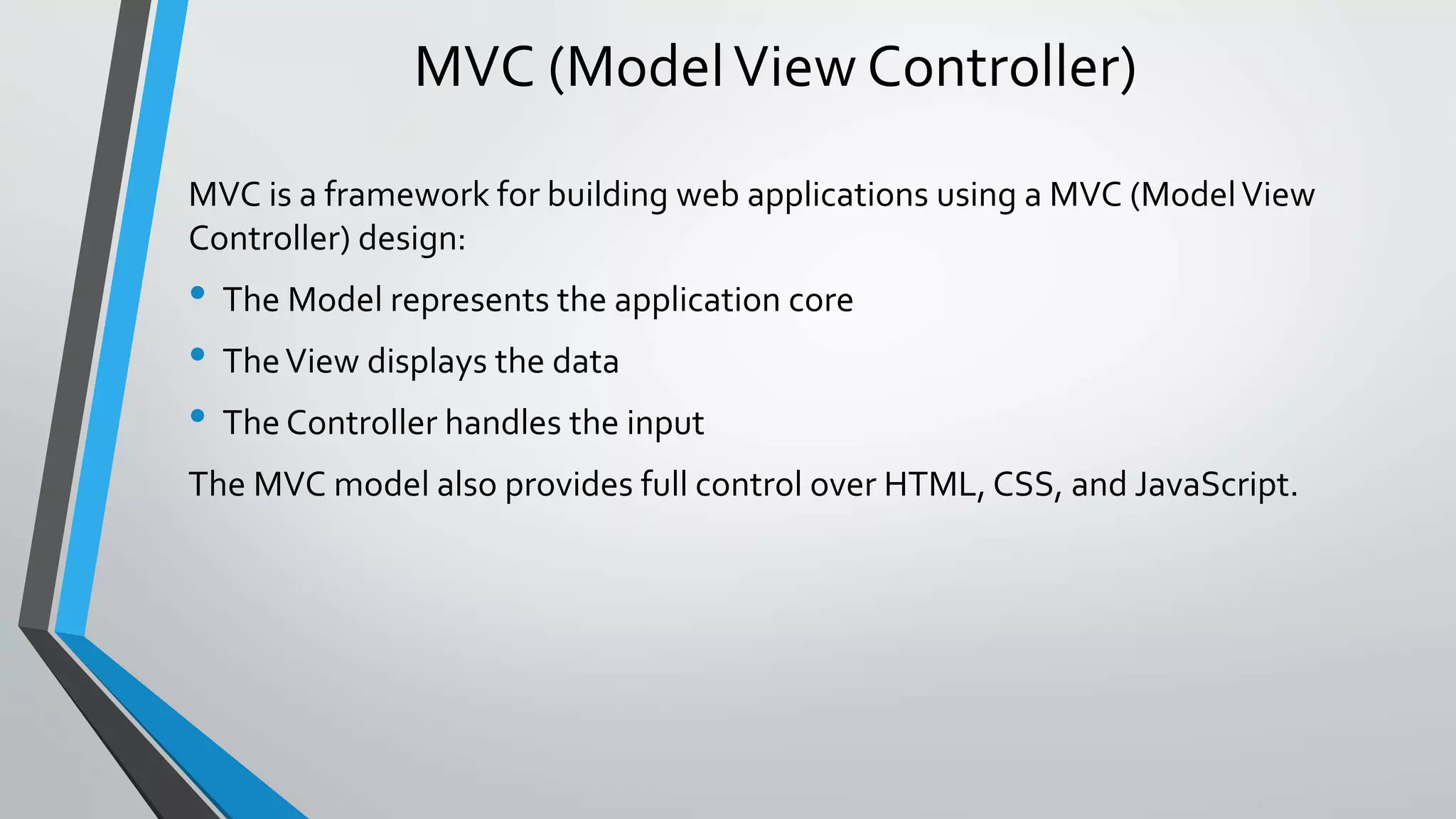 MVC (Model View Controller) 
MVC is a framework for building web applications using a MVC (Model View 
Controller) design: 
• The Model represents the application core 
• The View displays the data 
• The Controller handles the input 
The MVC model also provides full control over HTML, CSS, and JavaScript. 
 
