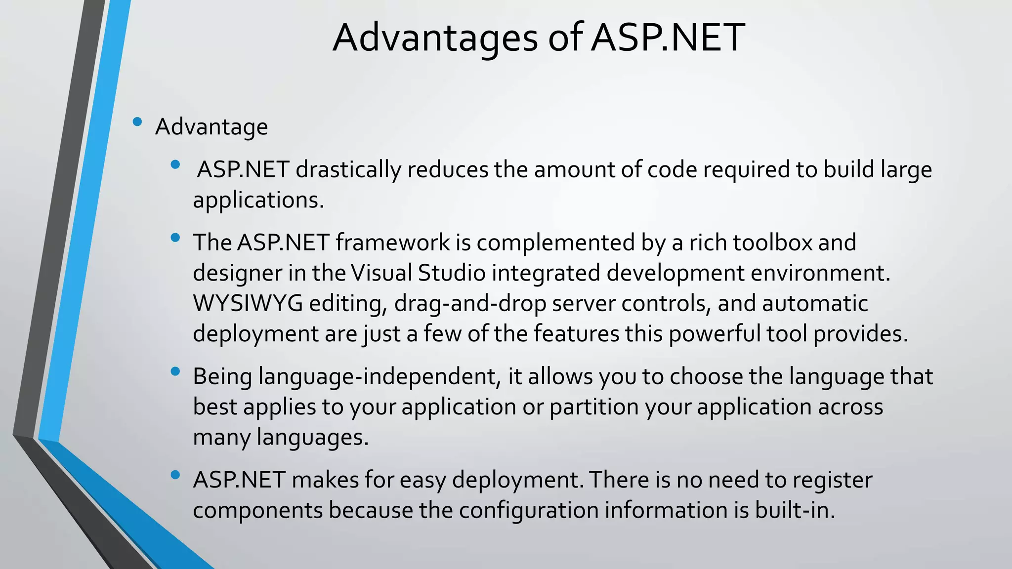 Advantages of ASP.NET 
• Advantage 
• ASP.NET drastically reduces the amount of code required to build large 
applications. 
• The ASP.NET framework is complemented by a rich toolbox and 
designer in the Visual Studio integrated development environment. 
WYSIWYG editing, drag-and-drop server controls, and automatic 
deployment are just a few of the features this powerful tool provides. 
• Being language-independent, it allows you to choose the language that 
best applies to your application or partition your application across 
many languages. 
• ASP.NET makes for easy deployment. There is no need to register 
components because the configuration information is built-in. 
 