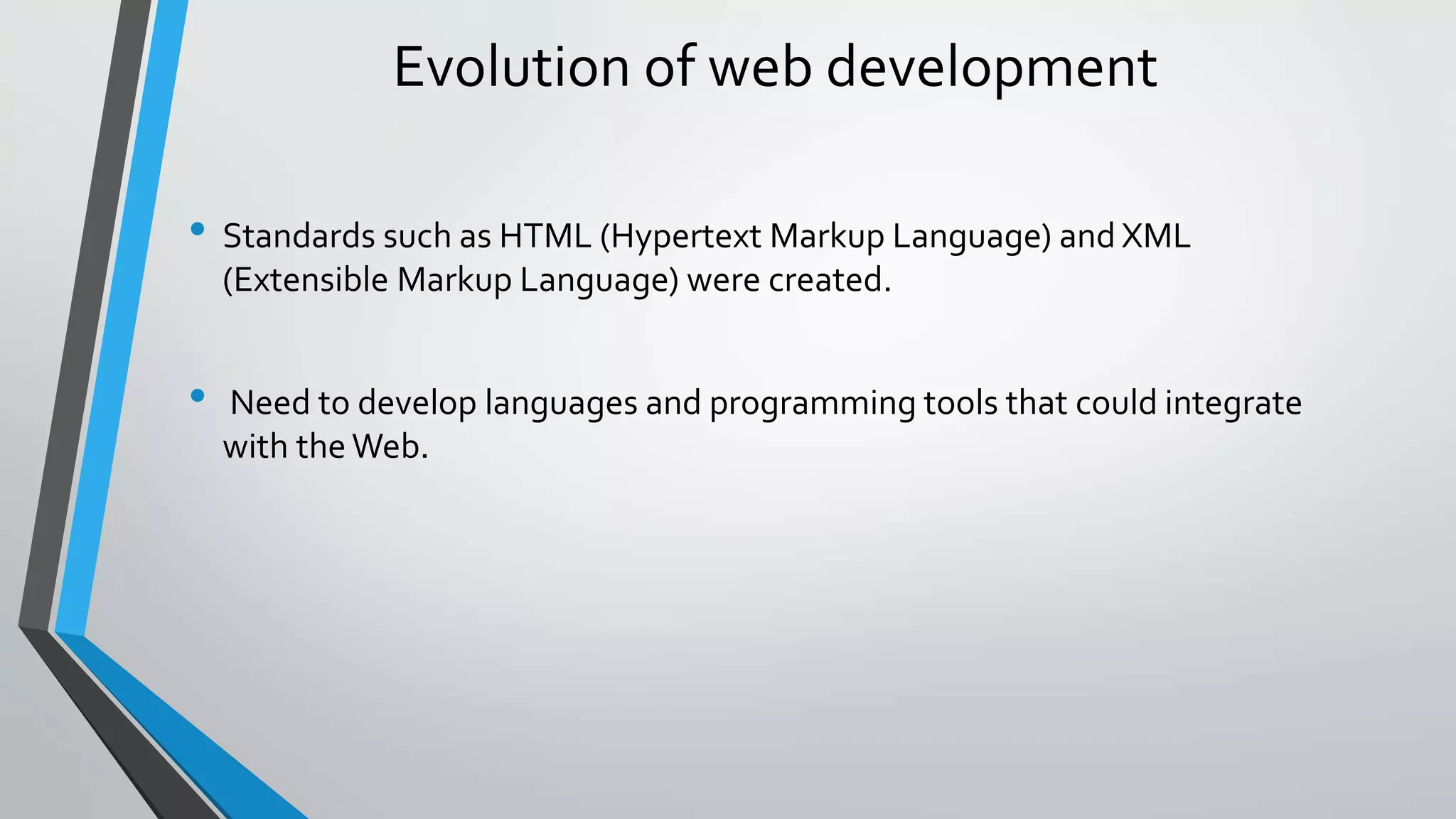 Evolution of web development 
• Standards such as HTML (Hypertext Markup Language) and XML 
(Extensible Markup Language) were created. 
• Need to develop languages and programming tools that could integrate 
with the Web. 
 