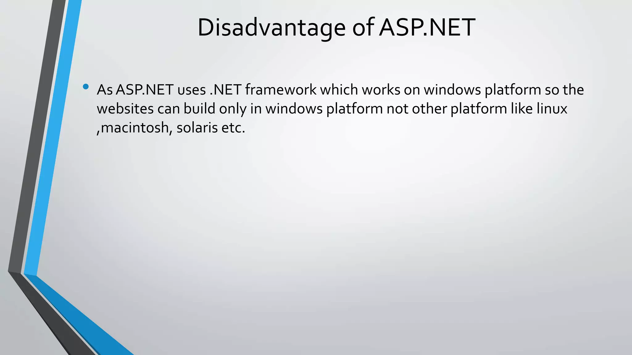 Disadvantage of ASP.NET 
• As ASP.NET uses .NET framework which works on windows platform so the 
websites can build only in windows platform not other platform like linux 
,macintosh, solaris etc. 
 