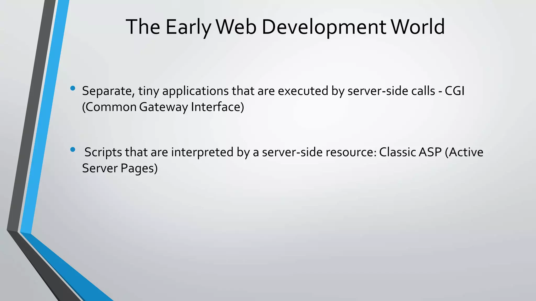 The Early Web Development World 
• Separate, tiny applications that are executed by server-side calls -CGI 
(Common Gateway Interface) 
• Scripts that are interpreted by a server-side resource: Classic ASP (Active 
Server Pages) 
 