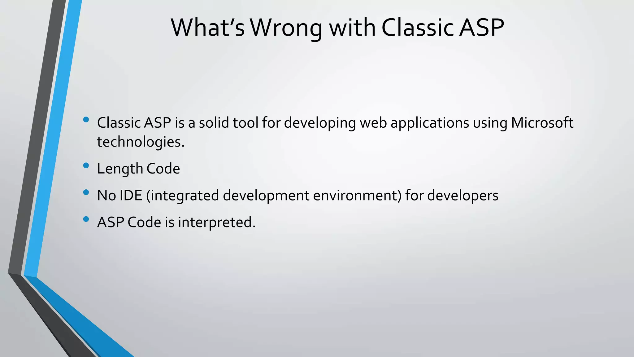 What’s Wrong with Classic ASP 
• Classic ASP is a solid tool for developing web applications using Microsoft 
technologies. 
• Length Code 
• No IDE (integrated development environment) for developers 
• ASP Code is interpreted. 
 