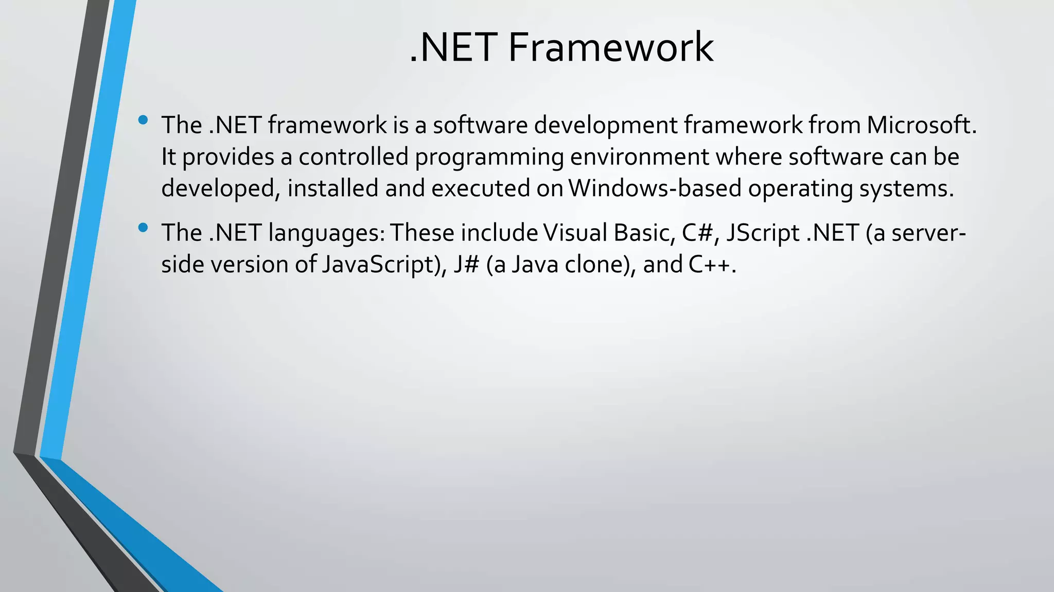 .NET Framework 
• The .NET framework is a software development framework from Microsoft. 
It provides a controlled programming environment where software can be 
developed, installed and executed on Windows-based operating systems. 
• The .NET languages: These include Visual Basic, C#, JScript .NET (a server-side 
version of JavaScript), J# (a Java clone), and C++. 
 