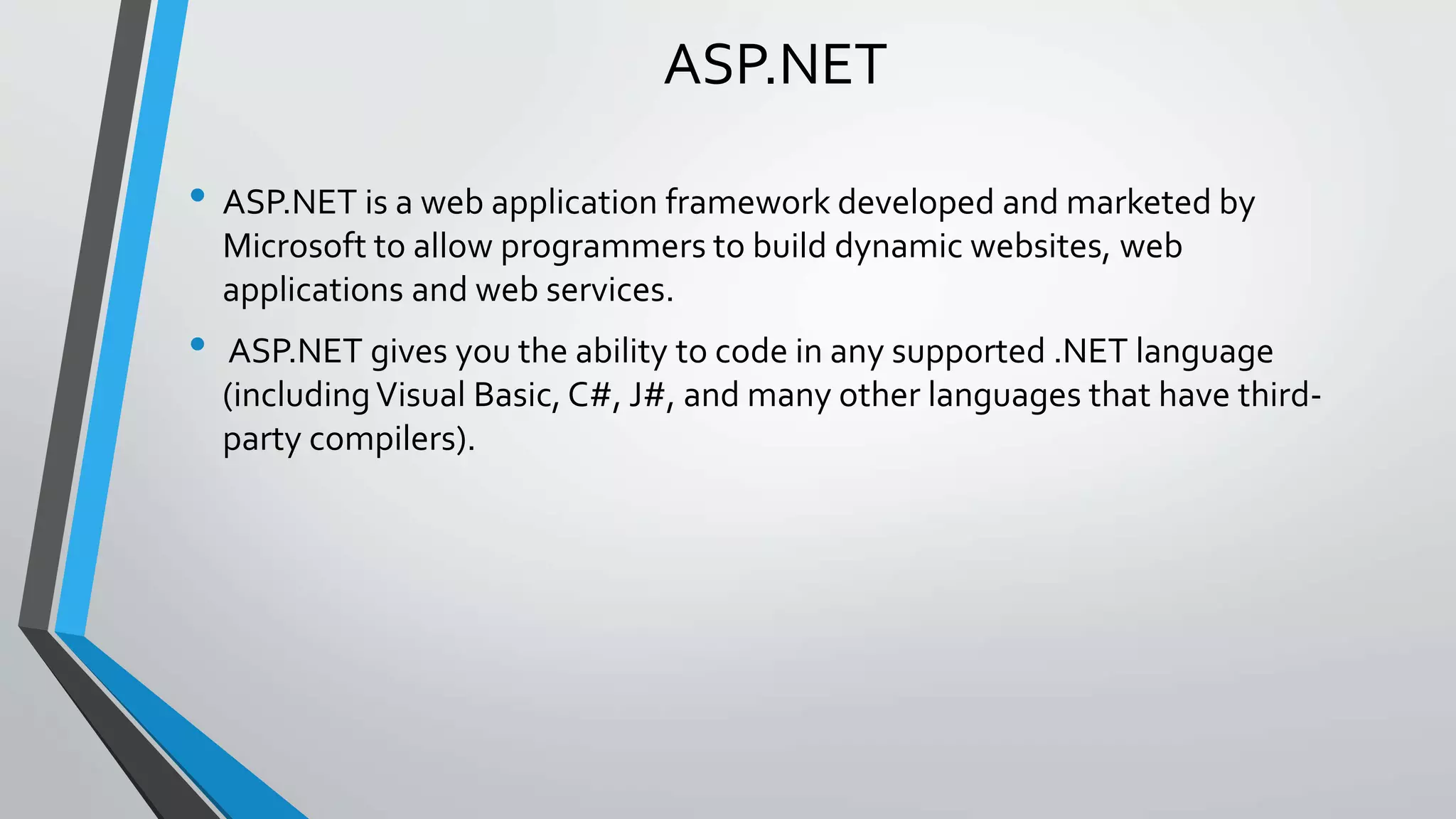 ASP.NET 
• ASP.NET is a web application framework developed and marketed by 
Microsoft to allow programmers to build dynamic websites, web 
applications and web services. 
• ASP.NET gives you the ability to code in any supported .NET language 
(including Visual Basic, C#, J#, and many other languages that have third-party 
compilers). 
 