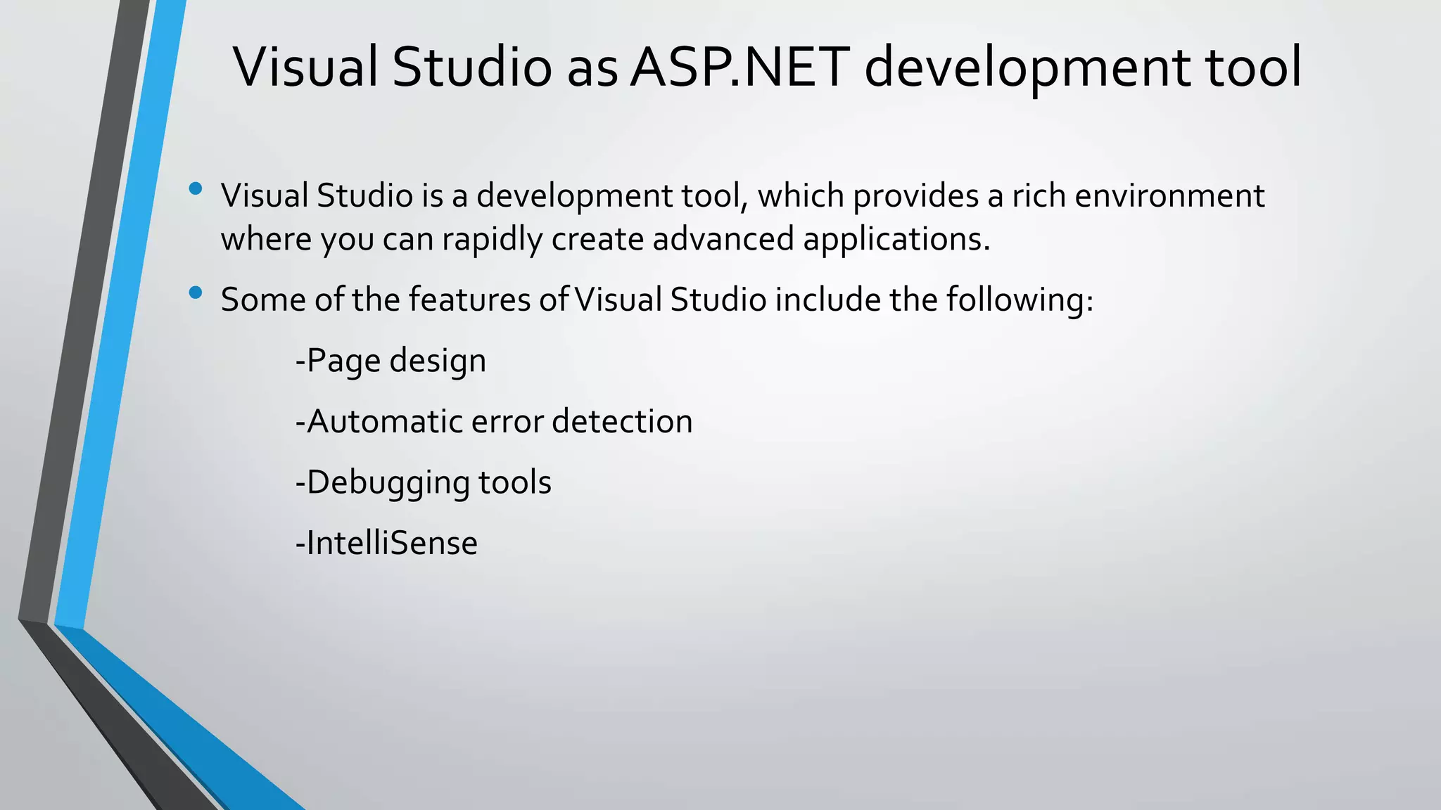 Visual Studio as ASP.NET development tool 
• Visual Studio is a development tool, which provides a rich environment 
where you can rapidly create advanced applications. 
• Some of the features of Visual Studio include the following: 
-Page design 
-Automatic error detection 
-Debugging tools 
-IntelliSense 
 