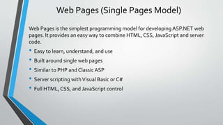 Web Pages (Single Pages Model) 
Web Pages is the simplest programming model for developing ASP.NET web 
pages. It provides an easy way to combine HTML, CSS, JavaScript and server 
code. 
• Easy to learn, understand, and use 
• Built around single web pages 
• Similar to PHP and Classic ASP 
• Server scripting with Visual Basic or C# 
• Full HTML, CSS, and JavaScript control 
 