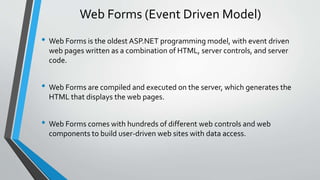Web Forms (Event Driven Model) 
• Web Forms is the oldest ASP.NET programming model, with event driven 
web pages written as a combination of HTML, server controls, and server 
code. 
• Web Forms are compiled and executed on the server, which generates the 
HTML that displays the web pages. 
• Web Forms comes with hundreds of different web controls and web 
components to build user-driven web sites with data access. 
 