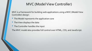 MVC (Model View Controller) 
MVC is a framework for building web applications using a MVC (Model View 
Controller) design: 
• The Model represents the application core 
• The View displays the data 
• The Controller handles the input 
The MVC model also provides full control over HTML, CSS, and JavaScript. 
 