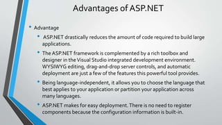 Advantages of ASP.NET 
• Advantage 
• ASP.NET drastically reduces the amount of code required to build large 
applications. 
• The ASP.NET framework is complemented by a rich toolbox and 
designer in the Visual Studio integrated development environment. 
WYSIWYG editing, drag-and-drop server controls, and automatic 
deployment are just a few of the features this powerful tool provides. 
• Being language-independent, it allows you to choose the language that 
best applies to your application or partition your application across 
many languages. 
• ASP.NET makes for easy deployment. There is no need to register 
components because the configuration information is built-in. 
 