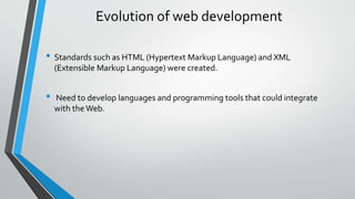 Evolution of web development 
• Standards such as HTML (Hypertext Markup Language) and XML 
(Extensible Markup Language) were created. 
• Need to develop languages and programming tools that could integrate 
with the Web. 
 