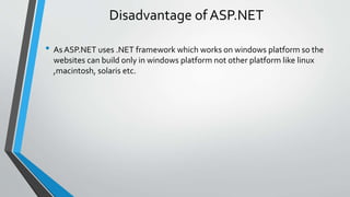 Disadvantage of ASP.NET 
• As ASP.NET uses .NET framework which works on windows platform so the 
websites can build only in windows platform not other platform like linux 
,macintosh, solaris etc. 
 